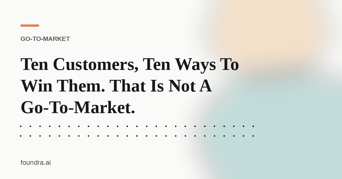 Ten Customers, Ten Ways To Win Them. That Is Not A Go-To-Market.